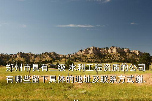 郑州市具有二级 水利工程资质的公司有哪些留下具体的地址及联系方式谢...