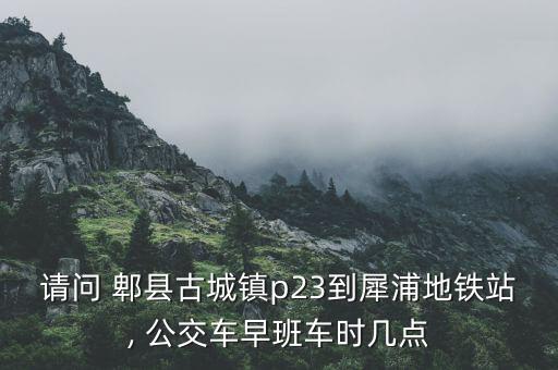 请问 郫县古城镇p23到犀浦地铁站, 公交车早班车时几点