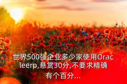 世界500强企业多少家使用Oracleerp,悬赏30分,不要求精确有个百分...