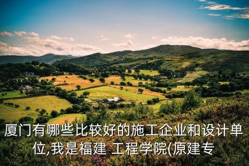 厦门有哪些比较好的施工企业和设计单位,我是福建 工程学院(原建专