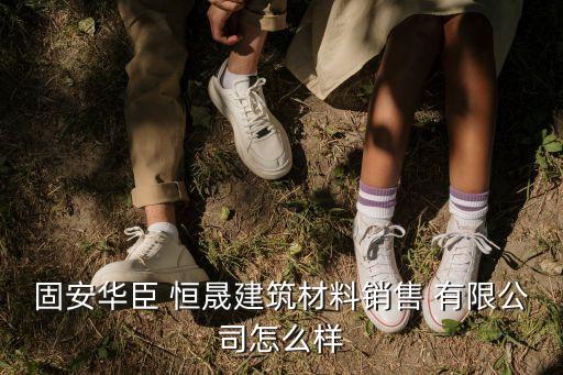 固安华臣 恒晟建筑材料销售 有限公司怎么样