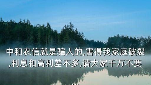 中和农信就是骗人的,害得我家庭破裂,利息和高利差不多,请大家千万不要...