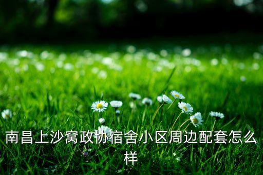 南昌上沙窝政协宿舍小区周边配套怎么样