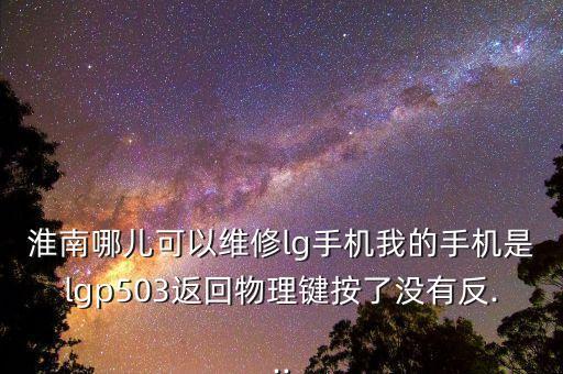淮南哪儿可以维修lg手机我的手机是lgp503返回物理键按了没有反...