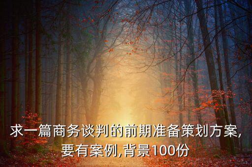 求一篇商务谈判的前期准备策划方案,要有案例,背景100份