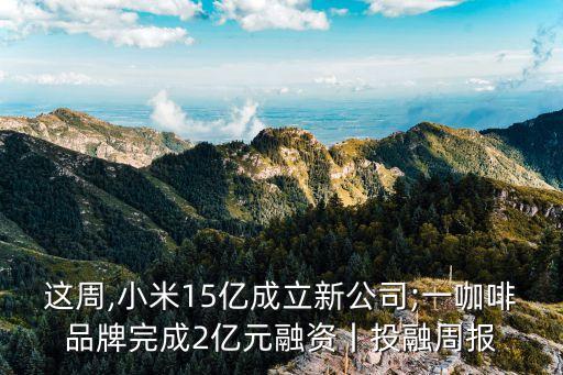 这周,小米15亿成立新公司;一咖啡品牌完成2亿元融资丨投融周报