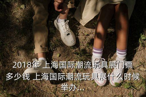 2018年 上海国际潮流玩具展门票多少钱 上海国际潮流玩具展什么时候举办...
