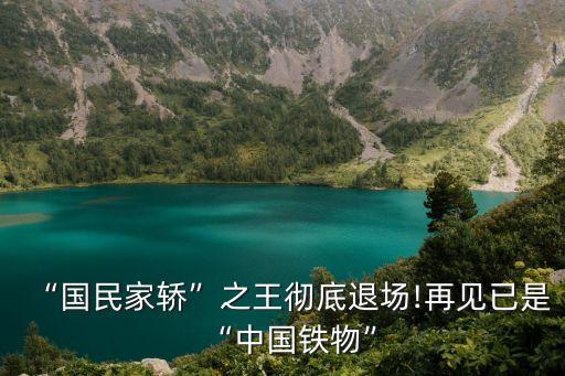 “国民家轿”之王彻底退场!再见已是“中国铁物”