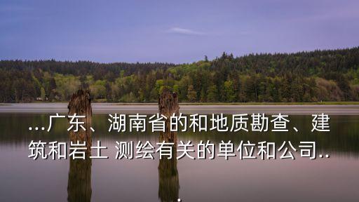 ...广东、湖南省的和地质勘查、建筑和岩土 测绘有关的单位和公司...