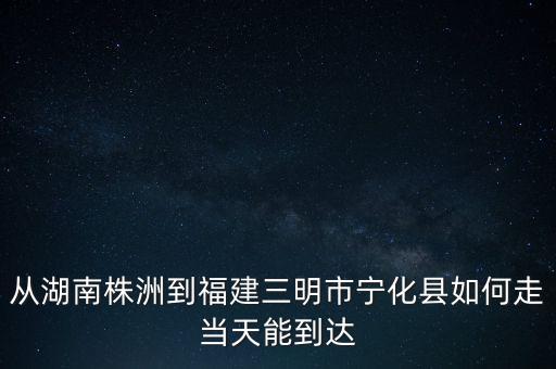 从湖南株洲到福建三明市宁化县如何走当天能到达